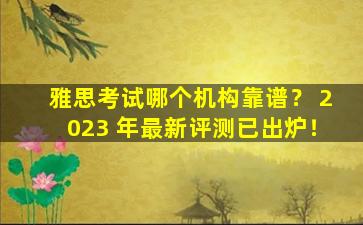 雅思考试哪个机构靠谱？ 2023 年最新评测已出炉！